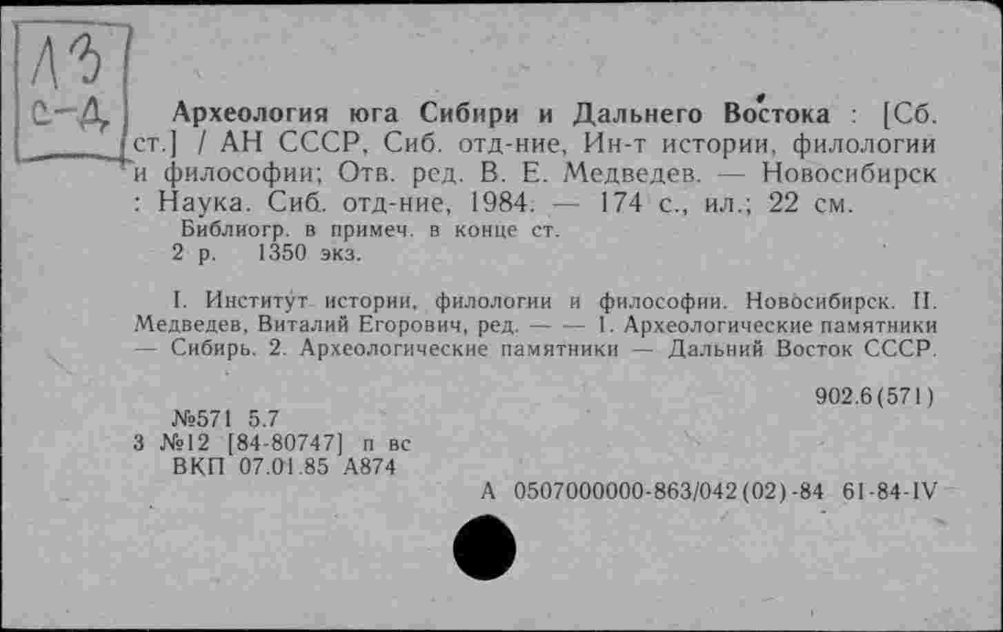 ﻿Археология юга Сибири и Дальнего Востока : [Сб. ст.] / АН СССР, Сиб. отд-ние, Ин-т истории, филологии и философии; Отв. ред. В. Е. Медведев. — Новосибирск : Наука. Сиб. отд-ние, 1984. — 174 с., ил.; 22 см.
Библиогр. в примеч. в конце ст.
2 р. 1350 экз.
I. Институт истории, филологии и философии. Новосибирск. II. Медведев, Виталий Егорович, ред.----I. Археологические памятники
— Сибирь. 2. Археологические памятники — Дальний Восток СССР.
№571 5.7
3 №12 [84-80747] п вс ВКП 07.01.85 А874
902.6(571)
А 0507000000-863/042(02)-84 61-84-IV